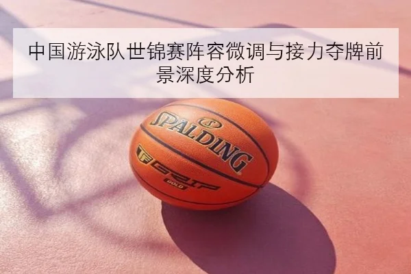 中国游泳队世锦赛阵容微调与接力夺牌前景深度分析