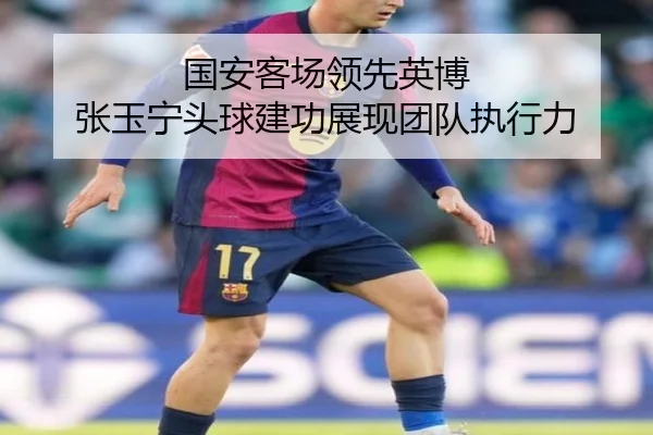 国安客场领先英博 张玉宁头球建功展现团队执行力