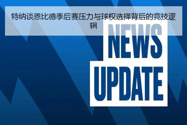 特纳谈恩比德季后赛压力与球权选择背后的竞技逻辑